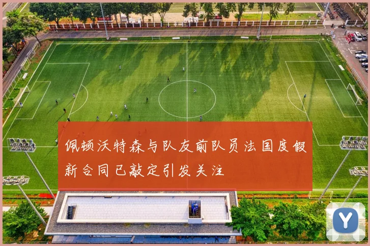 佩顿沃特森与队友前队员法国度假新合同已敲定引发关注