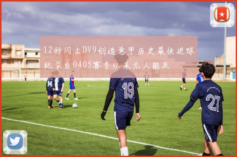 12秒闪击DV9创造意甲历史最快进球纪录自0405赛季以来无人能及