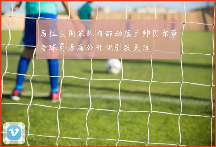 乌拉圭国家队内部动荡主帅贝尔萨与球员矛盾公开化引发关注