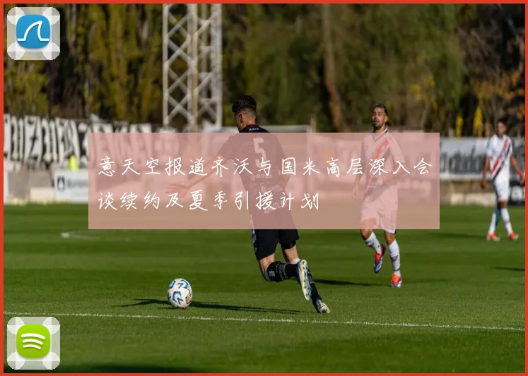 意天空报道齐沃与国米高层深入会谈续约及夏季引援计划