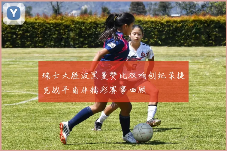 瑞士大胜波黑曼赞比双响创纪录捷克战平南非精彩赛事回顾