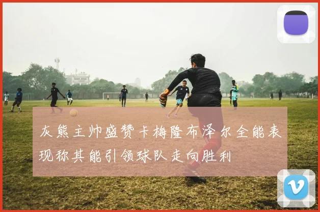 灰熊主帅盛赞卡梅隆布泽尔全能表现称其能引领球队走向胜利