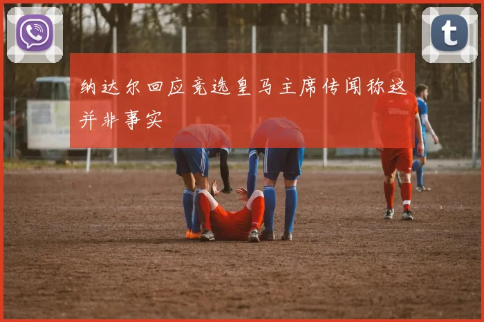 纳达尔回应竞选皇马主席传闻称这并非事实