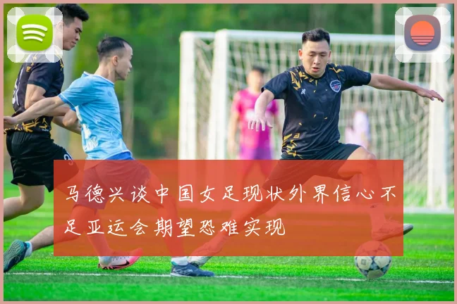 马德兴谈中国女足现状外界信心不足亚运会期望恐难实现