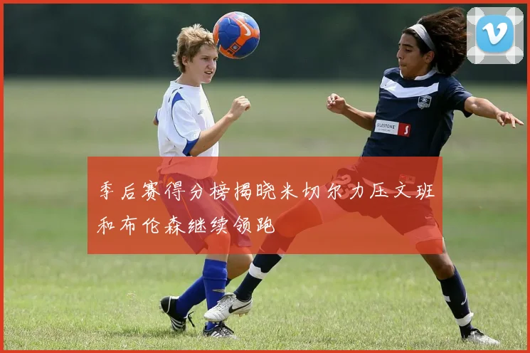 季后赛得分榜揭晓米切尔力压文班和布伦森继续领跑