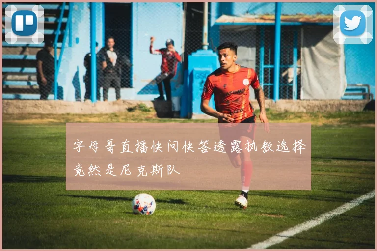 字母哥直播快问快答透露执教选择竟然是尼克斯队