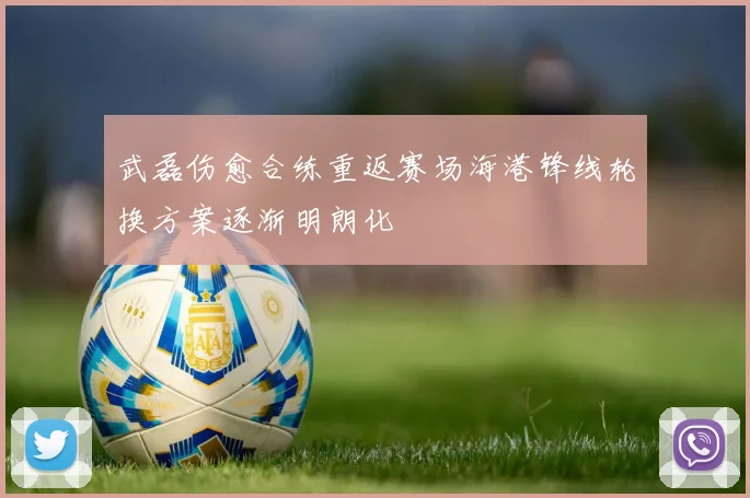 武磊伤愈合练重返赛场海港锋线轮换方案逐渐明朗化