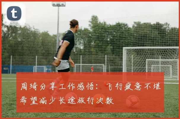 周琦分享工作感悟：飞行疲惫不堪希望减少长途旅行次数