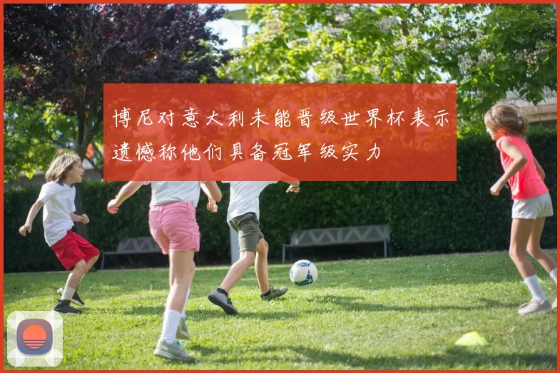 博尼对意大利未能晋级世界杯表示遗憾称他们具备冠军级实力