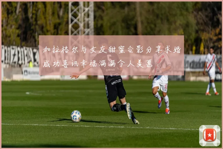 加拉格尔与女友甜蜜合影分享求婚成功喜讯幸福满满令人羡慕