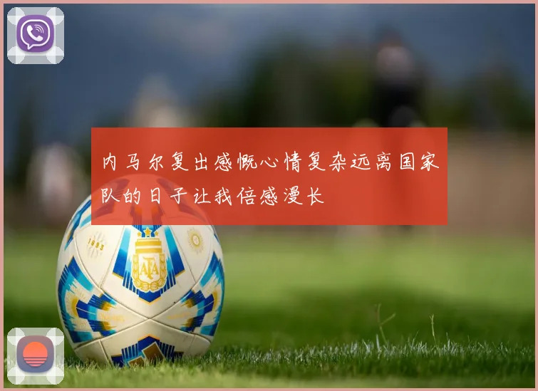 内马尔复出感慨心情复杂远离国家队的日子让我倍感漫长
