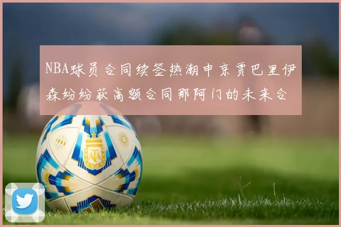 NBA球员合同续签热潮申京贾巴里伊森纷纷获高额合同那阿门的未来合同将如何定价