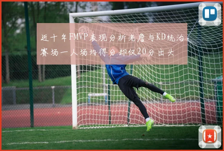 近十年FMVP表现分析老詹与KD统治赛场一人场均得分却仅20分出头