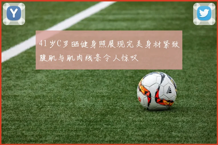41岁C罗晒健身照展现完美身材紧致腹肌与肌肉线条令人惊叹