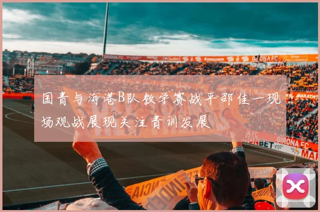 国青与海港B队教学赛战平邵佳一现场观战展现关注青训发展