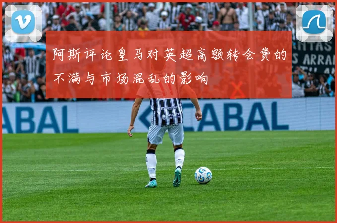 阿斯评论皇马对英超高额转会费的不满与市场混乱的影响