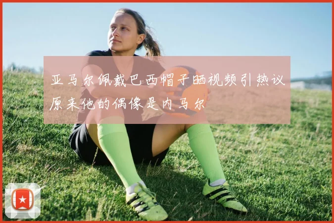 亚马尔佩戴巴西帽子晒视频引热议原来他的偶像是内马尔
