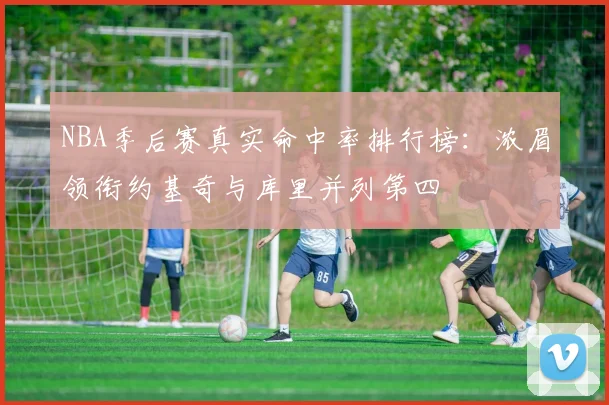 NBA季后赛真实命中率排行榜：浓眉领衔约基奇与库里并列第四