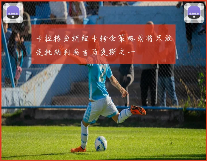 卡拉格分析纽卡转会策略或将只放走托纳利或吉马良斯之一